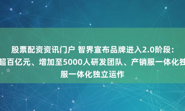 股票配资资讯门户 智界宣布品牌进入2.0阶段：将投入超百亿元、增加至5000人研发团队、产销服一体化独立运作