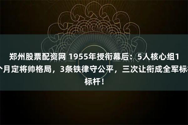 郑州股票配资网 1955年授衔幕后：5人核心组14个月定将帅格局，3条铁律守公平，三次让衔成全军标杆！